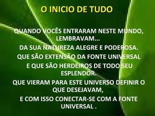 O INICIO DE TUDO QUANDO VOCÊS ENTRARAM NESTE MUNDO, LEMBRAVAM...  DA SUA NATUREZA ALEGRE E PODEROSA. QUE SÃO EXTENSÃO DA FONTE UNIVERSAL E QUE SÃO HERDEIROS DE TODO SEU ESPLENDOR. QUE VIERAM PARA ESTE UNIVERSO DEFINIR O QUE DESEJAVAM,  E COM ISSO CONECTAR-SE COM A FONTE UNIVERSAL . 