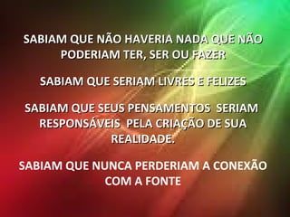 SABIAM QUE NÃO HAVERIA NADA QUE NÃO PODERIAM TER, SER OU FAZER SABIAM QUE SERIAM LIVRES E FELIZES SABIAM QUE SEUS PENSAMENTOS  SERIAM  RESPONSÁVEIS  PELA CRIAÇÃO DE SUA REALIDADE. SABIAM QUE NUNCA PERDERIAM A CONEXÃO COM A FONTE 