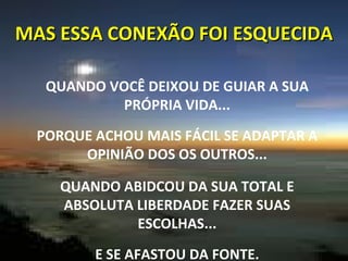MAS ESSA CONEXÃO FOI ESQUECIDA QUANDO VOCÊ DEIXOU DE GUIAR A SUA PRÓPRIA VIDA... PORQUE ACHOU MAIS FÁCIL SE ADAPTAR A OPINIÃO DOS OS OUTROS... QUANDO ABIDCOU DA SUA TOTAL E ABSOLUTA LIBERDADE FAZER SUAS ESCOLHAS... E SE AFASTOU DA FONTE. 