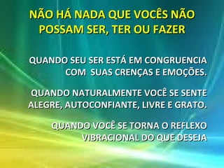 NÃO HÁ NADA QUE VOCÊS NÃO POSSAM SER, TER OU FAZER QUANDO SEU SER ESTÁ EM CONGRUENCIA COM  SUAS CRENÇAS E EMOÇÕES. QUANDO NATURALMENTE VOCÊ SE SENTE ALEGRE, AUTOCONFIANTE, LIVRE E GRATO. QUANDO VOCÊ SE TORNA O REFLEXO VIBRACIONAL DO QUE DESEJA 