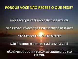 PORQUE VOCÊ NÃO RECEBE O QUE PEDE? NÃO É PORQUE VOCÊ NÃO DESEJA O BASTANTE NÃO É PORQUE VOCÊ NÃO É INTELIGENTE O BASTANTE NÃO É PORQUE VOCÊ NÃO MERECE NÃO É PORQUE O DESTINO ESTÁ CONTRA VOCÊ NÃO É PORQUE OUTRA PESSOA JÁ CONQUISTOU SEU PRÊMIO. 