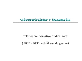 videoperiodismo y transmedia
taller sobre narrativa audiovisual
(STOP – REC o el dilema de grabar)
 