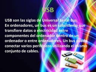 USB son las siglas de Universal Serial Bus.
En ordenadores, un bus es un subsistema que
transfiere datos o electricidad entre
componentes del ordenador dentro de un
ordenador o entre ordenadores. Un bus puede
conectar varios periféricos utilizando el mismo
conjunto de cables.
 