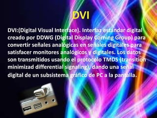 DVI:(Digital Visual Interface). Interfaz estándar digital
creado por DDWG (Digital Display Corning Group) para
convertir señales analógicas en señales digitales para
satisfacer monitores analógicos y digitales. Los datos
son transmitidos usando el protocolo TMDS (transition
minimizad differential signaling), dando una señal
digital de un subsistema gráfico de PC a la pantalla.
 