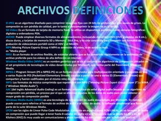El JPEG es un algoritmo diseñado para comprimir imágenes fijas con 24 bits de profundidad o en escala de grises. La
compresión es con pérdida de calidad, por lo tanto al descomprimir la imagen no es la misma.
SD-Video: Es un formato de tarjeta de memoria flash. Se utiliza en dispositivos portátiles como cámaras fotográficas
digitales y ordenadores PDA.
AVCHD: Puede emplear diversos formatos de almacenamiento, incluyendo discos miniDVD (DVD grabables de 8 cm.),
discos duros, y tarjetas de memoria SD y Memory Stick Pro, y ha sido concebido para competir con formatos de
grabación de videocámara portátil como el HDV y el MiniDV.
MP4:Moving Picture Experts Group 4 MP4 es extensión de video, la de audio es mp3.
es "Media player
MKV: Es un formato de archivo flexible, de estándar abierto que se ha convertido rápidamente en la extensión de
archivo preferida para los videos de alta definición en internet
Windows Media Video (WMV) es un nombre genérico que se da al conjunto de algoritmos de compresión ubicados en
el set propietario de tecnologías de vídeo desarrolladas por Microsoft, que forma parte del franmwork Windows
Media.
MPEG-2 Program Stream (PS o MPEG-PS) es un formato contenedor para multiplexación orientado a paquetes de uno
o varios flujos de PES (Packetized Elementary Stream) creados a partir de uno o varios ES (Elementary Stream) que
comparten y fueron codificados por el mismo reloj de referencia
MP3: Los formatos de música comprimida que reproducen son MP3 ("Moving Picture Expert Group - Layer 3") y WMA
("Windows Media Audio").
AAC (del inglés Advanced Audio Coding) es un formato informático de señal digital audio basado en un algoritmo de
compresión con pérdida, un proceso por el que se eliminan algunos de los datos de audio para poder obtener el
mayor grado de compresión posible
Windows Media Audio (WMA) es una tecnología de compresión de audio desarrollada por Microsoft. En nombre
puede usarse para referirse al formato de archivo de audio o al códec de audio. Es software propietario que forma
parte de la suite Windows Media.
LPCM son las siglas de Linear Pulse Code Modulation. Conocido en español como PCM LINEAL, es un formato de audio
sin compresión que puede llegar a tener hasta 8 canales de audio en una frecuencia que va desde los 48 a los 96
Kiloherz (KHZ).Es muy usado en comunicaciones y ahora también ha sido adoptado por la industria musical
 