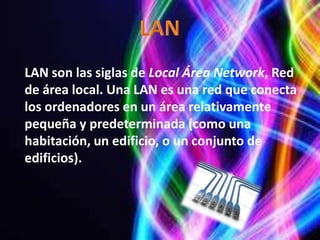 LAN son las siglas de Local Área Network, Red
de área local. Una LAN es una red que conecta
los ordenadores en un área relativamente
pequeña y predeterminada (como una
habitación, un edificio, o un conjunto de
edificios).
 