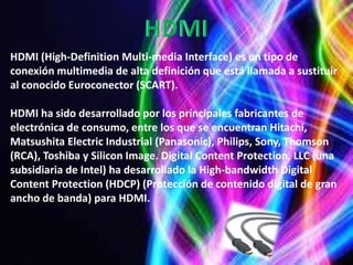 HDMI (High-Definition Multi-media Interface) es un tipo de
conexión multimedia de alta definición que está llamada a sustituir
al conocido Euroconector (SCART).

HDMI ha sido desarrollado por los principales fabricantes de
electrónica de consumo, entre los que se encuentran Hitachi,
Matsushita Electric Industrial (Panasonic), Philips, Sony, Thomson
(RCA), Toshiba y Silicon Image. Digital Content Protection, LLC (una
subsidiaria de Intel) ha desarrollado la High-bandwidth Digital
Content Protection (HDCP) (Protección de contenido digital de gran
ancho de banda) para HDMI.
 