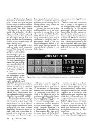 confusion. Asked to indicate the point duce a graph of the object’s motion. video source are to be skipped between
of maximum or minimum slope on a Videodiscs like Zollman’s Physics of captures.
graph, students often pick the place Sports have proven to be very useful in                               The on-screen video controller is
with the largest or smallest ordinate helping students closely examine the used to advance to the beginning of
value, where the slope is actually zero motion of real objects.                                        the desired sequence before clicking
(Mokros and Tinker 1987; Barclay                 Computers have been used in phys- the record button. The video source is
1986). Research by one of the authors ics labs to digitize movies and gener- automatically advanced through the
found other difficulties related to ate graphs of moving objects in the frames while the video capture pro-
slopes, including students’ surprising video since the mid-1980s (Beichner gram directs the computer to capture
inability to calculate the slope of lines 1989). The relatively primitive tech- images, compress them, and then store
that do not pass through (0,0) even nology available during those early ef- them on disk. Operation is the same
though they have little trouble finding forts resulted in very grainy black and whether students are collecting images
the slope of lines that pass through the white images. Objects in these early from a videodisc player or from a com-
origin (Beichner 1994).                       digitized movies were difficult to rec- puter-controlled VCR—the lower
    Several tools are available to help ognize unless they were moving be- slider on the controller switches back
students understand kinematics cause of the lack of color or even and forth between the two video
graphs. With the rapidly increasing shades of gray.                                                    sources.
availability of technology in
the schools, many excellent
instructional packages have
been developed. One of the
most popular is Graphs and
Tracks—software that takes
students back and forth be-
tween a simulated ball roll-
ing on a track and kinemat-
ics graphs that describe the
ball’s motion (Beichner et.
al. 1995).
    Ultrasonically based mo-
tion detectors with accom-
panying analysis software        Figure 1. The control panel from a software package that lets students collect video from a videodisc player or VCR.
packages have been thor-
oughly studied and found
to be highly effective in motivating stu-        Advances in computer technology                           Once the movie is saved to disk, it
dents and helping them to acquire an now make the capture and playback of can be analyzed. About half a dozen
intuitive understanding of kinematics high resolution movies quite easy. In different software packages are now
(Brasell 1987; Redish, Saul, and fact, the hardware and software have available to do this (Gastineau 1995).
Steinberg 1997; Thornton and advanced to the point where students The particular tool described here was
Sokoloff 1998). More recently, soft- can concentrate on the physics de- created for use in introductory phys-
ware packages for analyzing motion on picted in the videos and not on the ics laboratories at the high school and
videos have become widely available.          techniques required to collect the data college level. It allows students to vid-
     The idea of using video to analyze (Beneson and Bauer 1993; Graney and eotape motion events and use the
motion is not new. Early work by DiNoto 1995; Molnar 1995).                                            graphing capabilities of a microcom-
Dean Zollman, Robert Fuller, and                 The main control panel for a piece puter to carefully examine and analyze
others involved the use of videodisc of software that automates the capture the motion. More specifically, the
images displayed on a television screen process is shown in figure 1. Students computer replays the video on its
(Zollman and Fuller 1994). Students attach a computer-controllable VCR screen while simultaneously creating a
placed plastic sheets on the screen and or videodisc player to the video input graph of position or speed as a func-
made a mark at the location of the ob- of their computer. They then specify tion of time.
ject as it moved from frame to frame. how many frames will be “grabbed”                                    Students can also “draw” motion
These marks were then used to pro- and how many frames of the original events using either painting programs

102       JCST November 1999
 