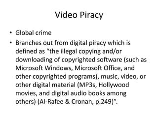 Video Piracy
• Global crime
• Branches out from digital piracy which is
defined as “the illegal copying and/or
downloading of copyrighted software (such as
Microsoft Windows, Microsoft Office, and
other copyrighted programs), music, video, or
other digital material (MP3s, Hollywood
movies, and digital audio books among
others) (Al-Rafee & Cronan, p.249)”.
 