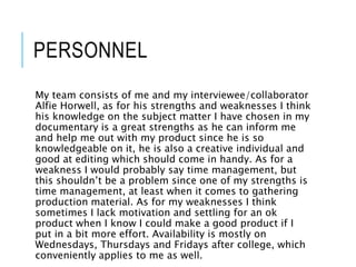 PERSONNEL
My team consists of me and my interviewee/collaborator
Alfie Horwell, as for his strengths and weaknesses I think
his knowledge on the subject matter I have chosen in my
documentary is a great strengths as he can inform me
and help me out with my product since he is so
knowledgeable on it, he is also a creative individual and
good at editing which should come in handy. As for a
weakness I would probably say time management, but
this shouldn’t be a problem since one of my strengths is
time management, at least when it comes to gathering
production material. As for my weaknesses I think
sometimes I lack motivation and settling for an ok
product when I know I could make a good product if I
put in a bit more effort. Availability is mostly on
Wednesdays, Thursdays and Fridays after college, which
conveniently applies to me as well.
 