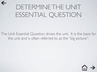 DETERMINE THE UNIT
         ESSENTIAL QUESTION

The Unit Essential Question drives the unit. It is the basis for
    the unit and is often referred to as the “big picture”.
 