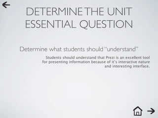 DETERMINE THE UNIT
 ESSENTIAL QUESTION

Determine what students should “understand”
          Students should understand that Prezi is an excellent tool
        for presenting information because of it’s interactive nature
                                         and interesting interface.
 