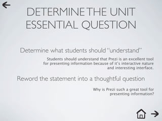 DETERMINE THE UNIT
   ESSENTIAL QUESTION

 Determine what students should “understand”
           Students should understand that Prezi is an excellent tool
         for presenting information because of it’s interactive nature
                                          and interesting interface.


Reword the statement into a thoughtful question
                                    Why is Prezi such a great tool for
                                             presenting information?
 