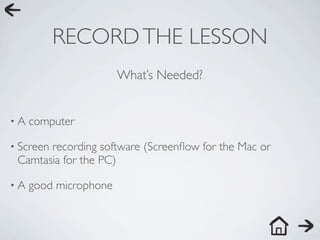 RECORD THE LESSON
                       What’s Needed?


•A   computer

• Screen
       recording software (Screenﬂow for the Mac or
 Camtasia for the PC)

•A   good microphone
 