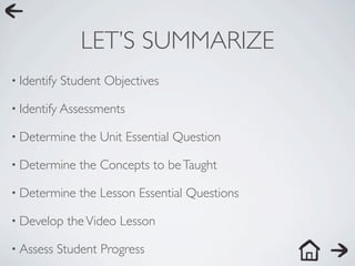 LET’S SUMMARIZE
• Identify   Student Objectives

• Identify Assessments

• Determine      the Unit Essential Question

• Determine      the Concepts to be Taught

• Determine      the Lesson Essential Questions

• Develop     the Video Lesson

• Assess     Student Progress
 