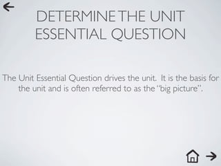 DETERMINE THE UNIT
         ESSENTIAL QUESTION

The Unit Essential Question drives the unit. It is the basis for
    the unit and is often referred to as the “big picture”.
 