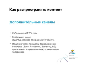 Как распространять контент	



Дополнительные каналы

•  Кабельные и IP TV сети
•  Мобильное видео
  (адаптированное для разных устройств)
•  Вещание через площадки телевизионных
  вендоров (Sony, Panasonic, Samsung, LG)
  средствами, встроенными на уровне самого
  телевизора
                                             агентство
                                             инновационного
                                             маркетинга
 
