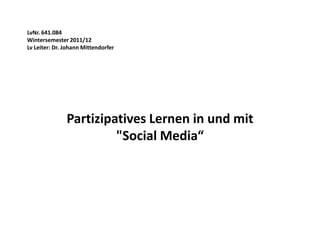 LvNr. 641.084
Wintersemester 2011/12
Lv Leiter: Dr. Johann Mittendorfer




               Partizipatives Lernen in und mit
                        "Social Media“
 