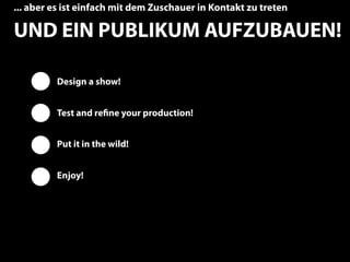 ... aber es ist einfach mit dem Zuschauer in Kontakt zu treten

UND EIN PUBLIKUM AUFZUBAUEN!

         Design a show!


         Test and reﬁne your production!


         Put it in the wild!


         Enjoy!




                                                                 11
 