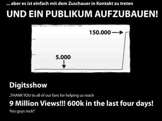 ... aber es ist einfach mit dem Zuschauer in Kontakt zu treten

UND EIN PUBLIKUM AUFZUBAUEN!
                                               150.000


                            5.000



 Digitsshow
 „THANK YOU to all of our fans for helping us reach

 9 Million Views!!! 600k in the last four days!
 You guys rock!“
                                                                 13
 
