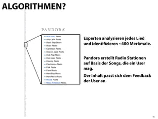 ALGORITHMEN?


               Experten analysieren jedes Lied
               und identiﬁzieren ~400 Merkmale.


               Pandora erstellt Radio Stationen
               auf Basis der Songs, die ein User
               mag.
               Der Inhalt passt sich dem Feedback
               der User an.




                                                    18
 
