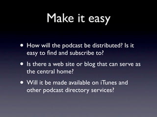 Make it easy

• How will the podcast be distributed? Is it
  easy to ﬁnd and subscribe to?
• Is there a web site or blog t...