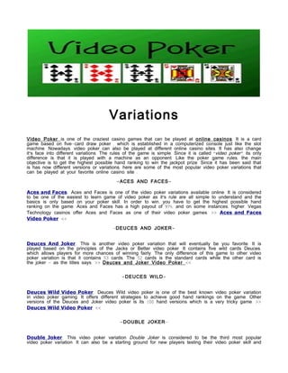 Variations
Video Poker is one of the craziest casino games that can be played at online casinos. It is a card
game based on five-card draw poker , which is established in a computerized console just like the slot
machine. Nowadays, video poker can also be played at different online casino sites. It has also change
it's face into different variations. The rules of the game is simple. Since it is called “video poker”, its only
difference is that it is played with a machine as an opponent. Like the poker game rules, the main
objective is to get the highest possible hand ranking to win the jackpot prize. Since it has been said that
is has now different versions or variations, here are some of the most popular video poker variations that
can be played at your favorite online casino site :

                                          - ACES AND FACES -

Aces and Faces. Aces and Faces is one of the video poker variations available online. It is considered
to be one of the easiest to learn game of video poker as it's rule are all simple to understand and the
basics is only based on your poker skill. In order to win, you have to get the highest possible hand
ranking on the game. Aces and Faces has a high payout of 97%, and on some instances, higher. Vegas
Technology casinos offer Aces and Faces as one of their video poker games. >> Aces and Faces
Video Poker <<

                                         -DEUCES AND JOKER -


Deuces And Joker. This is another video poker variation that will eventually be you favorite. It is
played based on the principles of the Jacks or Better video poker. It contains five wild cards Deuces,
which allows players for more chances of winning fairly. The only difference of this game to other video
poker variation is that it contains 53 cards. The 52 cards is the standard cards while the other card is
the joker – as the titles says. >> Deuces and Joker Video Poker <<


                                             - DEUCES WILD -


Deuces Wild Video Poker. Deuces Wild video poker is one of the best known video poker variation
in video poker gaming. It offers different strategies to achieve good hand rankings on the game. Other
versions of the Deuces and Joker video poker is its 100 hand versions which is a very tricky game. >>
Deuces Wild Video Poker <<


                                            - DOUBLE JOKER-


Double Joker. This video poker variation Double Joker is considered to be the third most popular
video poker variation. It can also be a starting ground for new players testing their video poker skill and
 