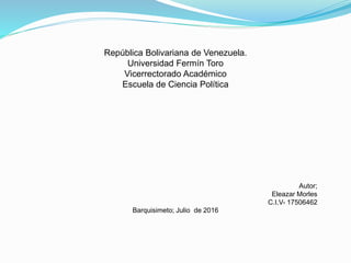 República Bolivariana de Venezuela.
Universidad Fermín Toro
Vicerrectorado Académico
Escuela de Ciencia Política
Autor;
Eleazar Morles
C.I.V- 17506462
Barquisimeto; Julio de 2016
 