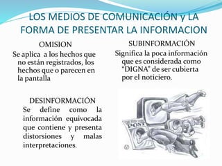 LOS MEDIOS DE COMUNICACIÓN y LA
FORMA DE PRESENTAR LA INFORMACION
OMISION
Se aplica a los hechos que
no están registrados, los
hechos que o parecen en
la pantalla
SUBINFORMACIÓN
Significa la poca información
que es considerada como
“DIGNA” de ser cubierta
por el noticiero.
DESINFORMACIÓN
Se define como la
información equivocada
que contiene y presenta
distorsiones y malas
interpretaciones.
 