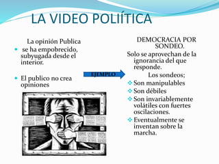 LA VIDEO POLIÍTICA
La opinión Publica
 se ha empobrecido,
subyugada desde el
interior.
 El publico no crea
opiniones
DEMOCRACIA POR
SONDEO.
Solo se aprovechan de la
ignorancia del que
responde.
Los sondeos;
Son manipulables
Son débiles
Son invariablemente
volátiles con fuertes
oscilaciones.
Eventualmente se
inventan sobre la
marcha.
EJEMPLO
 