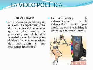 LA VIDEO POLIÍTICA
DEMOCRACIA
 La democracia puede seguir
aun con el empobrecimiento
de los demos del fenómeno
que la teledemocracia ha
provocado, con el hombre
absorbido con las imágenes
debido a los medios masivos
de información y sus
respectivo desarrollos.
 La videopolitica, la
videoeducacion y la
videopaideia están para
quedarse, son inevitables; la
tecnología nutre su proceso.
 