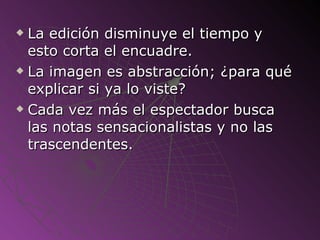La edición disminuye el tiempo y esto corta el encuadre. La imagen es abstracción; ¿para qué explicar si ya lo viste? Cada vez más el espectador busca las notas sensacionalistas y no las trascendentes. 