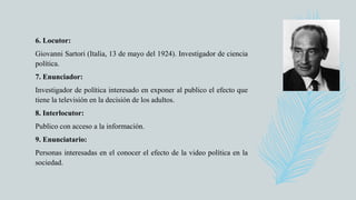 6. Locutor:
Giovanni Sartori (Italia, 13 de mayo del 1924). Investigador de ciencia
política.
7. Enunciador:
Investigador de política interesado en exponer al publico el efecto que
tiene la televisión en la decisión de los adultos.
8. Interlocutor:
Publico con acceso a la información.
9. Enunciatario:
Personas interesadas en el conocer el efecto de la video política en la
sociedad.
 