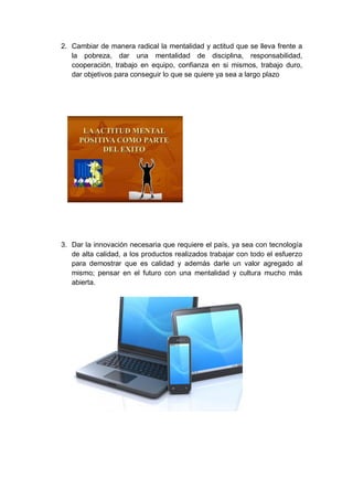 2. Cambiar de manera radical la mentalidad y actitud que se lleva frente a
la pobreza, dar una mentalidad de disciplina, responsabilidad,
cooperación, trabajo en equipo, confianza en si mismos, trabajo duro,
dar objetivos para conseguir lo que se quiere ya sea a largo plazo

3. Dar la innovación necesaria que requiere el país, ya sea con tecnología
de alta calidad, a los productos realizados trabajar con todo el esfuerzo
para demostrar que es calidad y además darle un valor agregado al
mismo; pensar en el futuro con una mentalidad y cultura mucho más
abierta.

 
