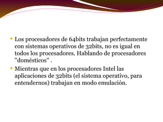 L os procesadores de 64bits trabajan perfectamente con sistemas operativos de 32bits,  no es igual en todos los procesadores. Hablando de procesadores ''domésticos'' . M ientras que en los procesadores Intel las aplicaciones de 32bits (el sistema operativo, para entendernos) trabajan en modo emulación. 