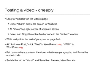 Posting a video - cheaply!

• Look for “embed” on the video’s page

   • Under “share” below the screen in YouTube

   • At “share” top right corner of screen in Vimeo

   • Select and Copy the entire field of code in the “embed” window

• Write and polish the text of your post or page first.

• At “Add New Post,” click “Text” in WordPress.com, “HTML” in
  WordPress.org

• Put cursor where you want the video -- between paragraphs, and Paste the
  embed code.

• Switch the tab to “Visual” and Save then Preview, View Post etc.
 