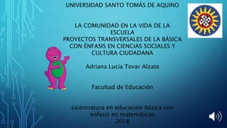 UNIVERSIDAD SANTO TOMÁS DE AQUINO
LA COMUNIDAD EN LA VIDA DE LA
ESCUELA
PROYECTOS TRANSVERSALES DE LA BÁSICA
CON ÉNFASIS EN CIENCIAS SOCIALES Y
CULTURA CIUDADANA
Adriana Lucía Tovar Alzate
Facultad de Educación
Licenciatura en educación básica con
énfasis en matemáticas
2018
 
