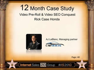 12 Month Case Study
Video Pre-Roll & Video SEO Conquest
Rick Case Honda

AJ LeBlanc, Managing partner

Page: 40

 