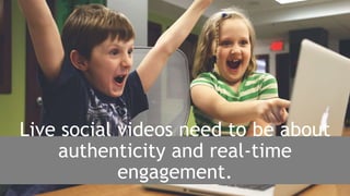 Live social videos need to be about
authenticity and real-time
engagement.
 