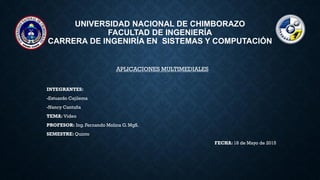 UNIVERSIDAD NACIONAL DE CHIMBORAZO
FACULTAD DE INGENIERÍA
CARRERA DE INGENIRÍA EN SISTEMAS Y COMPUTACIÓN
APLICACIONES MULTIMEDIALES
INTEGRANTES:
-Estuardo Cajilema
-Nancy Cantuña
TEMA: Video
PROFESOR: Ing. Fernando Molina G. MgS.
SEMESTRE: Quinto
FECHA: 18 de Mayo de 2015
 