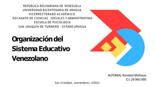 Organizacióndel
SistemaEducativo
Venezolano
REPÚBLICA BOLIVARIANA DE VENEZUELA
UNIVERSIDAD BICENTENARIA DE ARAGUA
VICERRECTORADO ACADÉMICO
DECANATO DE CIENCIAS SOCIALES Y ADMINISTRATIVAS
ESCUELA DE PSICOLOGÍA
SAN JOAQUÍN DE TURMERO - ESTADO ARAGUA
AUTOR(A): Karolaid Matheus
C.I. 29.960.995
San Cristóbal, (noviembre), (2022)
 