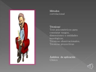 Métodos 
correlacional 
Técnicas: 
Test psicométricos para 
constatar rasgos, 
dimensiones o entidades 
nosológicas. 
Técnicas observacionales. 
Técnicas proyectivas 
Ámbitos de aplicación 
Clínico 
 