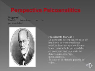 Orígenes: 
Modelo freudiano de la 
personalidad 
Presupuesto teóricos : 
La conducta se explica en base de 
una serie de construcciones 
teóricas internas que conforman 
la estructura de la personalidad 
en conexión con una serie de 
dimensiones internas 
inconscientes. 
Énfasis en la historia pasada del 
sujeto. 
 