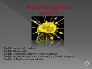 Modelo Conductual - Radical 
Modelo Mediacional 
Modelo Conductual Cognitivo y Modelo Cognitivo 
Modelo del Procesamiento de la Información y Modelo Integrador 
Modelo de Evaluación Eco evaluativa 
 