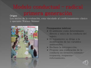 Origen 
Los inicios de la evaluación, esta vinculado al condicionamiento clásico 
y operante Watson Skinner 
Presupuestos teóricos: 
 El ambiente como determinante 
directo y único de la conducta del 
sujeto. 
 El tratamiento se dirige a la 
modificación de las variables 
ambientales. 
 Rechaza la introspección. 
 Propone una explicación de la 
conducta en términos estímulo-respuesta, 
respuesta-reforzamiento. 
 