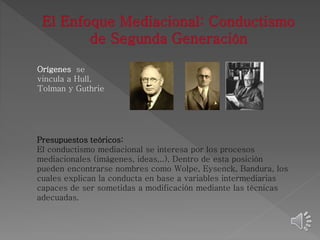 Orígenes se 
vincula a Hull, 
Tolman y Guthrie 
Presupuestos teóricos: 
El conductismo mediacional se interesa por los procesos 
mediacionales (imágenes, ideas,..), Dentro de esta posición 
pueden encontrarse nombres como Wolpe, Eysenck, Bandura, los 
cuales explican la conducta en base a variables intermediarias 
capaces de ser sometidas a modificación mediante las técnicas 
adecuadas. 
 