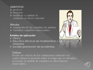 OBJETIVOS: 
 predecir 
 instaurar 
 modificar o cambiar la 
conducta, es decir controlar 
Métodos 
 Ampliación de las variables de análisis 
 Variables cognitivo-emocionales 
Ámbitos de aplicación 
 Clínico 
 Educativo (técnicas de modelamiento y de 
imitación) 
 Sociales (prevención de accidentes). 
Criticas 
Recibe las criticas de los conductistas radicales los 
cuales llaman la atención sobre el sesgo que se introduce 
al aceptar la medida de variables no directamente 
observables. 
 