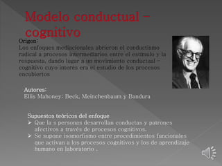 Origen: 
Los enfoques mediacionales abrieron el conductismo 
radical a procesos intermediarios entre el estímulo y la 
respuesta, dando lugar a un movimiento conductual – 
cognitivo cuyo interés era el estudio de los procesos 
encubiertos 
Autores: 
Ellis Mahoney; Beck, Meinchenbaum y Bandura 
Supuestos teóricos del enfoque 
 Que la s personas desarrollan conductas y patrones 
afectivos a través de procesos cognitivos. 
 Se supone isomorfismo entre procedimientos funcionales 
que activan a los procesos cognitivos y los de aprendizaje 
humano en laboratorio . 
 