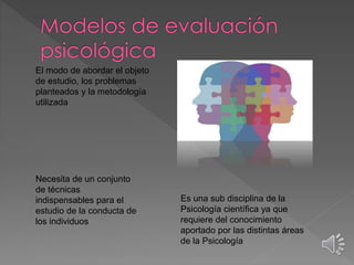 El modo de abordar el objeto 
de estudio, los problemas 
planteados y la metodología 
utilizada 
Es una sub disciplina de la 
Psicología científica ya que 
requiere del conocimiento 
aportado por las distintas áreas 
de la Psicología 
Necesita de un conjunto 
de técnicas 
indispensables para el 
estudio de la conducta de 
los individuos 
 