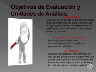 La Descripción 
Consiste en dar cuenta de las características 
más sobresalientes del comportamiento de 
una persona, evitando la interpretación y la 
explicación de los mecanismos que le han 
llevado a tal estado. 
La Clasificación – Comparación 
Implica la organización de la 
información en función de criterios 
previamente definidos. 
La Predicción 
Consiste en establecer una previsión de 
una posible conducta futura a partir de una 
conducta actual. La predicción se basa en 
la relación entre la puntuación en el test y 
la conducta que se pretenda predecir. 
 